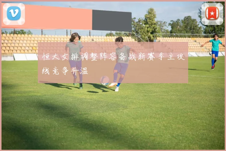 恒大女排调整阵容备战新赛季主攻线竞争升温