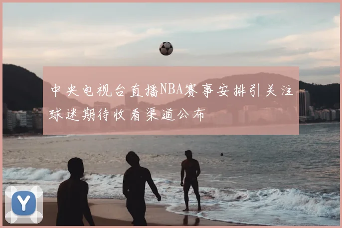 中央电视台直播NBA赛事安排引关注球迷期待收看渠道公布