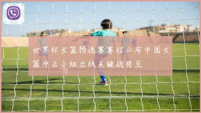 世界杯女篮预选赛赛程公布中国女篮冲击小组出线关键战将至