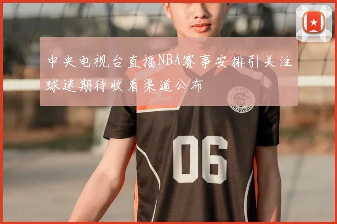 中央电视台直播NBA赛事安排引关注球迷期待收看渠道公布